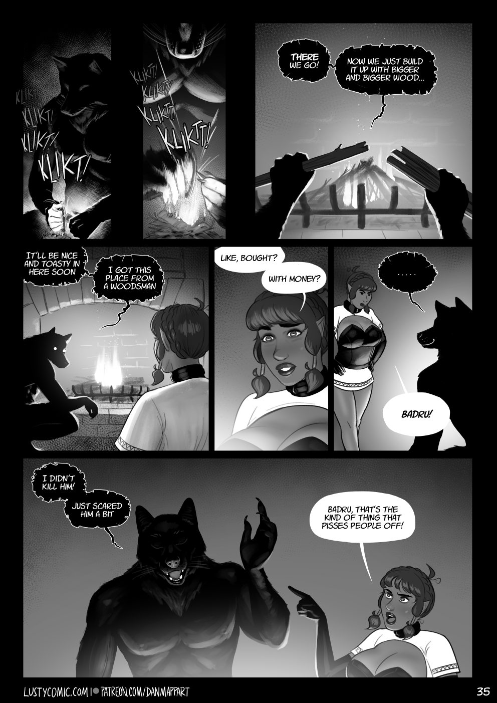 Inside the dark cabin, Badru works with flint and steel to start a fire. The kindling quickly catches, and Badru adds more fuel to the bright flames. "There we go! Now we just build it up with bigger and bigger wood." Still crouching over the fire, he turns back to Lusty. "It'll be nice and toasty in here soon. I got this place from a woodsman." Lusty is surprised. "Like, bought? With Money?" she asks. Badru says nothing and smiles. Lusty puts her hands on her hips and frowns. "Badru!"  Badru waves his hand dismissively. "I didn't kill him! Just scared him a bit". Lusty points her finger at him. "Badru, that's the kind of thing that pisses people off!"