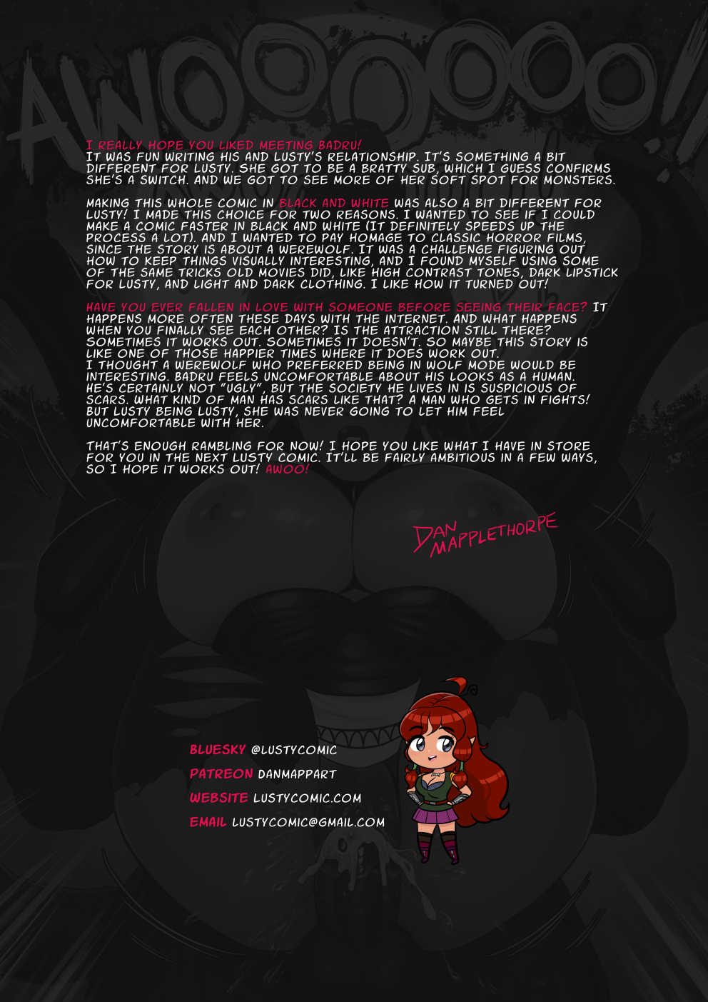 I really hope you liked meeting Badru! It was fun writing his and Lusty's relationship. It's something a bit different for Lusty. She got to be a bratty sub, which I guess confirms she's a switch. And we got to see more of her soft spot for monsters. Making this whole comic in black and white was also a bit different for Lusty! I made this choice for two reasons. I wanted to see if I could make a comic faster in black and white (It definitely speeds up the process a lot). And I wanted to pay homage to classic horror films, since the story is about a werewolf. It was a challenge figuring out how to keep things visually interesting, and I found myself using some of the same tricks old movies did, like high contrast tones, dark lipstick for Lusty, and light and dark clothing. I like how it turned out! Have you ever fallen in love with someone before seeing their face? It happens more often these days with the internet. And what happens when you finally see each other? Is the attraction still there? Sometimes it works out. Sometimes it doesn't. So maybe this story is like one of those happier times where it does work out. I thought a werewolf who preferred being in wolf mode would be interesting. Badru feels uncomfortable about his looks as a human. He's certainly not "ugly", but the society he lives in is suspicious of scars. What kind of man has scars like that? A man who gets in fights! But Lusty being Lusty, she was never going to let him feel uncomfortable with her. That's enough rambling for now! I hope you like what I have in store for you in the next LUSTY comic. It'll be fairly ambitious in a few ways, so I hope it works out! Awoo!

Signed Dan Mapplethorpe.

Please follow me on Bluesky at lusty comic. on Patreon at Dan Mapp Art. The website is Lusty comic dot com. And my email is Lusty comic at gmail dot com.
